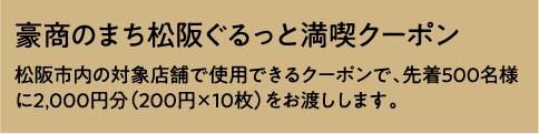 豪商のまち松阪ぐるっと満喫クーポン	松阪市内の対象店舗で使用できるクーポンで、先着500名様に2,000円分（200円×10枚）をお渡しします。